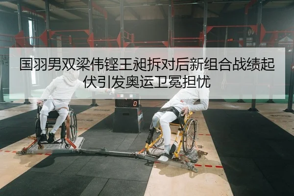 国羽男双梁伟铿王昶拆对后新组合战绩起伏引发奥运卫冕担忧