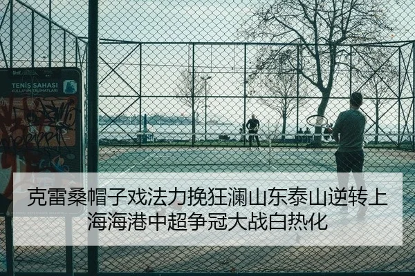 克雷桑帽子戏法力挽狂澜山东泰山逆转上海海港中超争冠大战白热化
