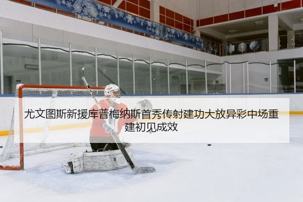 尤文图斯新援库普梅纳斯首秀传射建功大放异彩中场重建初见成效